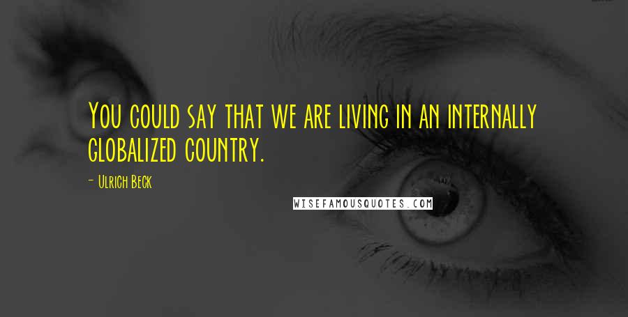 Ulrich Beck Quotes: You could say that we are living in an internally globalized country.
