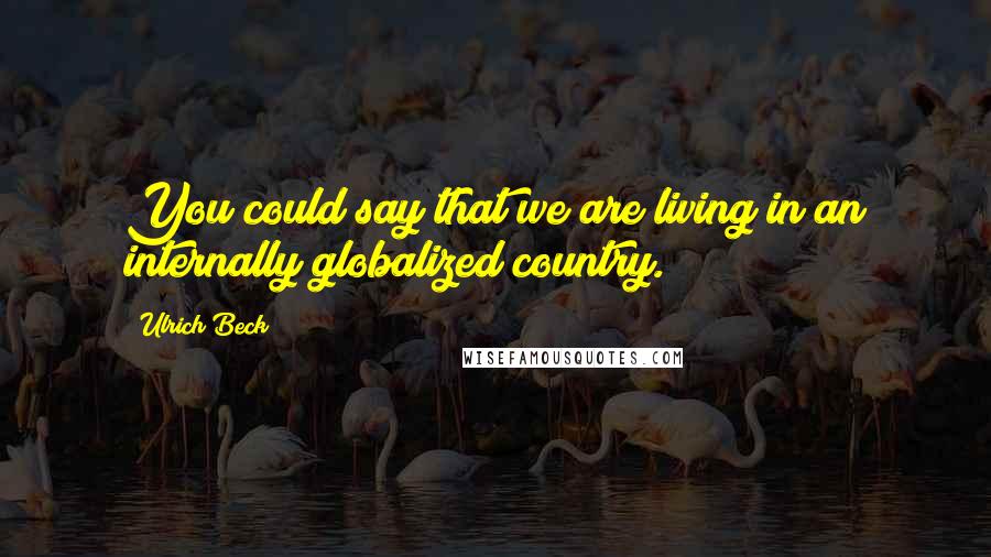 Ulrich Beck Quotes: You could say that we are living in an internally globalized country.