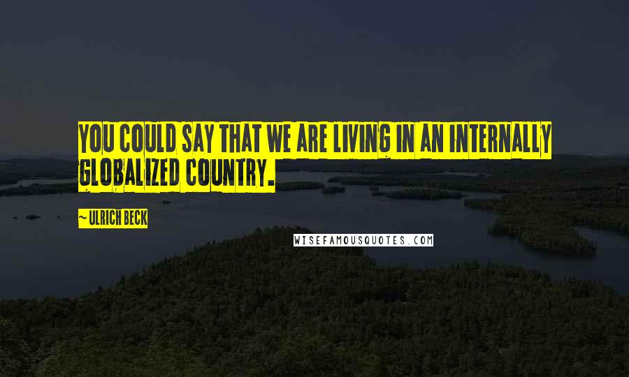 Ulrich Beck Quotes: You could say that we are living in an internally globalized country.