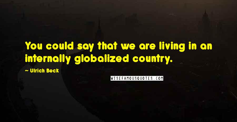 Ulrich Beck Quotes: You could say that we are living in an internally globalized country.