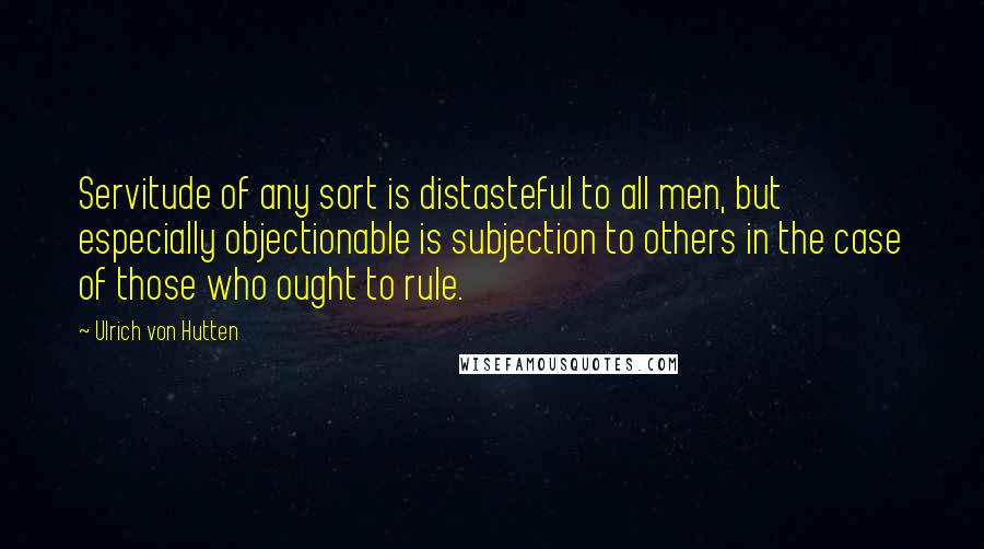 Ulrich Von Hutten Quotes: Servitude of any sort is distasteful to all men, but especially objectionable is subjection to others in the case of those who ought to rule.
