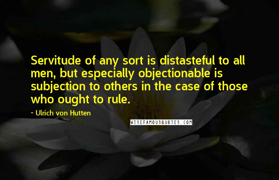 Ulrich Von Hutten Quotes: Servitude of any sort is distasteful to all men, but especially objectionable is subjection to others in the case of those who ought to rule.