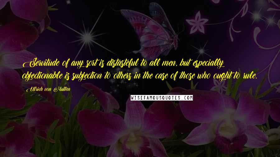 Ulrich Von Hutten Quotes: Servitude of any sort is distasteful to all men, but especially objectionable is subjection to others in the case of those who ought to rule.