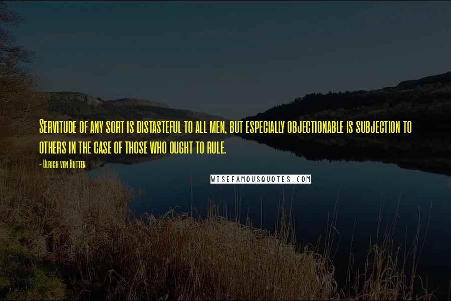 Ulrich Von Hutten Quotes: Servitude of any sort is distasteful to all men, but especially objectionable is subjection to others in the case of those who ought to rule.