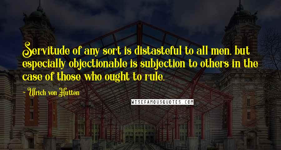 Ulrich Von Hutten Quotes: Servitude of any sort is distasteful to all men, but especially objectionable is subjection to others in the case of those who ought to rule.