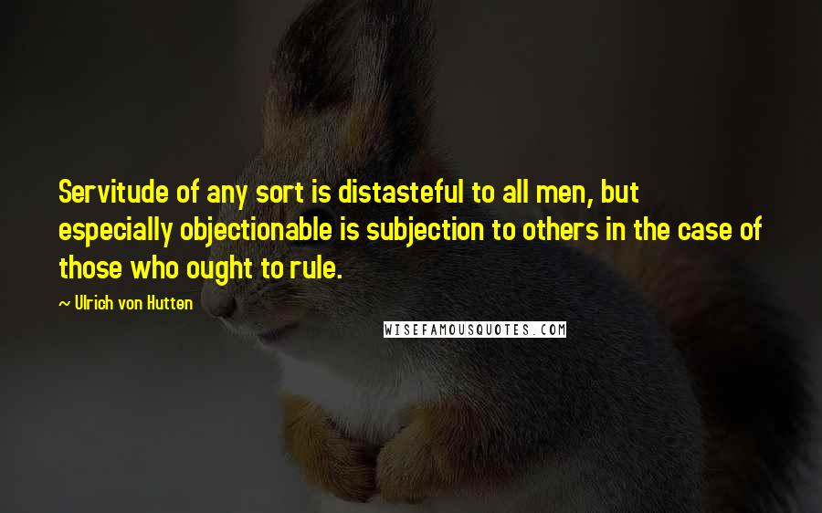 Ulrich Von Hutten Quotes: Servitude of any sort is distasteful to all men, but especially objectionable is subjection to others in the case of those who ought to rule.