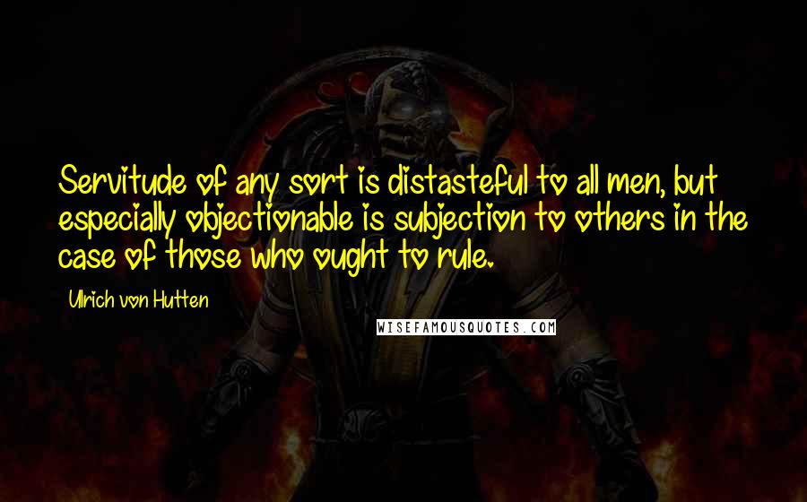 Ulrich Von Hutten Quotes: Servitude of any sort is distasteful to all men, but especially objectionable is subjection to others in the case of those who ought to rule.