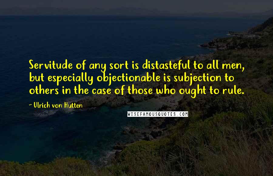Ulrich Von Hutten Quotes: Servitude of any sort is distasteful to all men, but especially objectionable is subjection to others in the case of those who ought to rule.