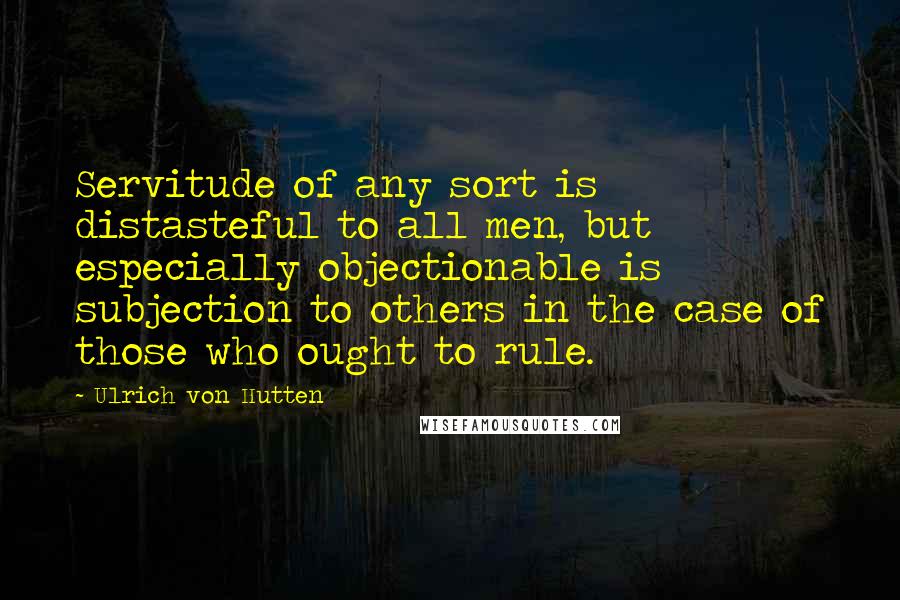 Ulrich Von Hutten Quotes: Servitude of any sort is distasteful to all men, but especially objectionable is subjection to others in the case of those who ought to rule.