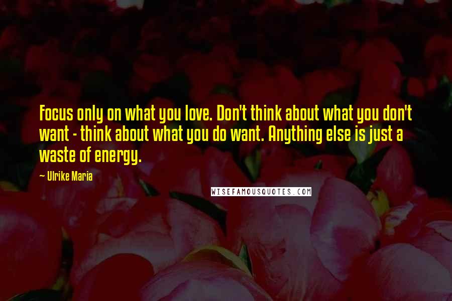Ulrike Maria Quotes: Focus only on what you love. Don't think about what you don't want - think about what you do want. Anything else is just a waste of energy.