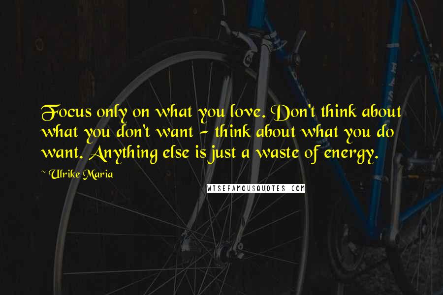 Ulrike Maria Quotes: Focus only on what you love. Don't think about what you don't want - think about what you do want. Anything else is just a waste of energy.