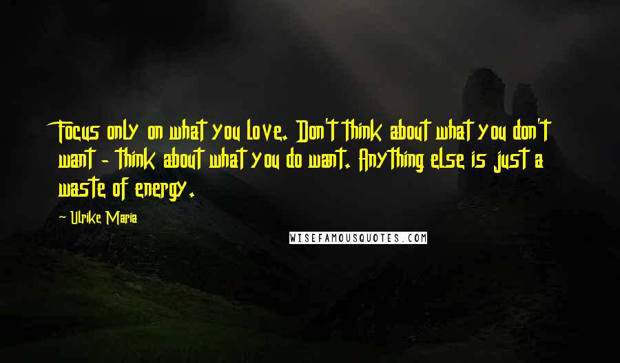 Ulrike Maria Quotes: Focus only on what you love. Don't think about what you don't want - think about what you do want. Anything else is just a waste of energy.