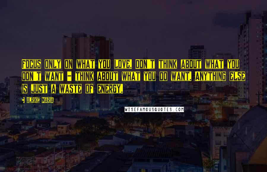 Ulrike Maria Quotes: Focus only on what you love. Don't think about what you don't want - think about what you do want. Anything else is just a waste of energy.