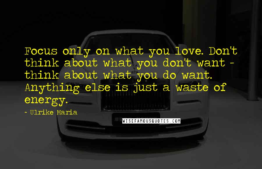 Ulrike Maria Quotes: Focus only on what you love. Don't think about what you don't want - think about what you do want. Anything else is just a waste of energy.