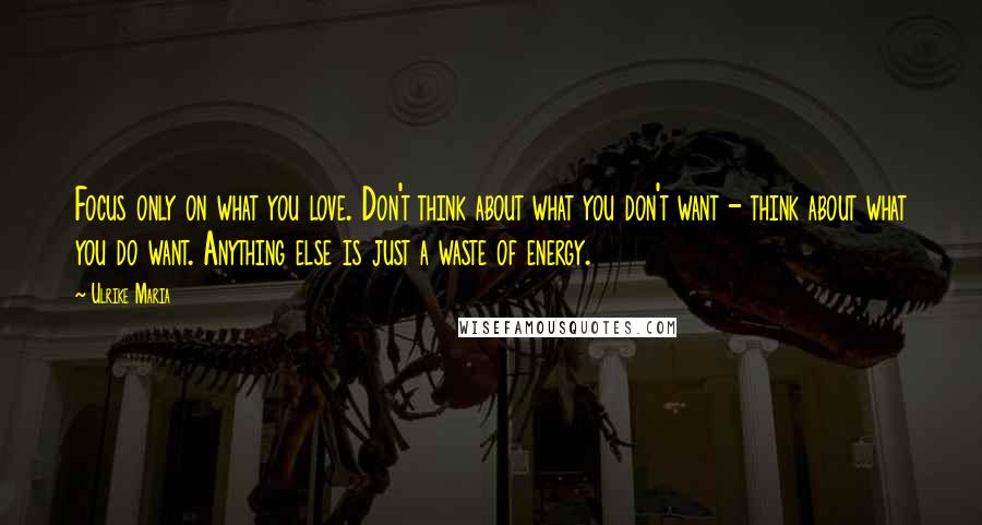 Ulrike Maria Quotes: Focus only on what you love. Don't think about what you don't want - think about what you do want. Anything else is just a waste of energy.