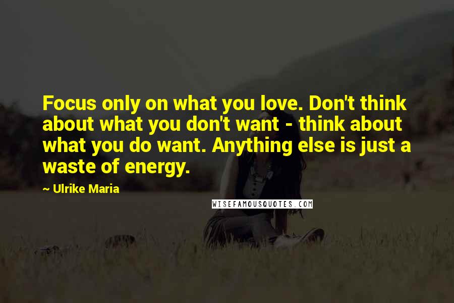 Ulrike Maria Quotes: Focus only on what you love. Don't think about what you don't want - think about what you do want. Anything else is just a waste of energy.