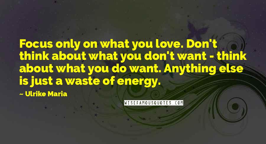 Ulrike Maria Quotes: Focus only on what you love. Don't think about what you don't want - think about what you do want. Anything else is just a waste of energy.