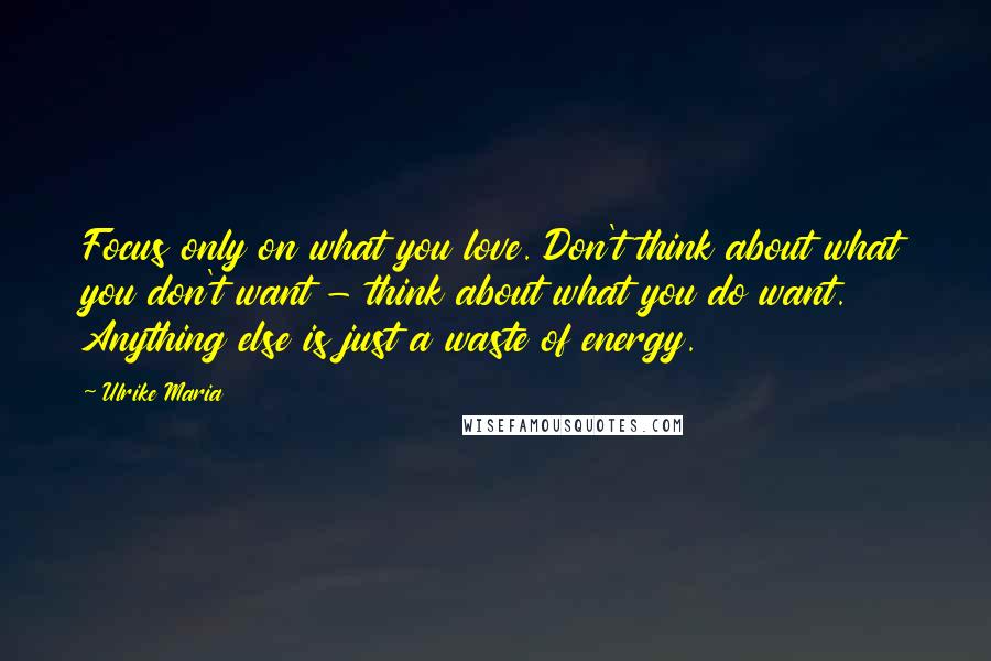Ulrike Maria Quotes: Focus only on what you love. Don't think about what you don't want - think about what you do want. Anything else is just a waste of energy.