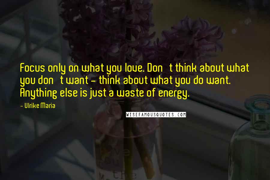 Ulrike Maria Quotes: Focus only on what you love. Don't think about what you don't want - think about what you do want. Anything else is just a waste of energy.