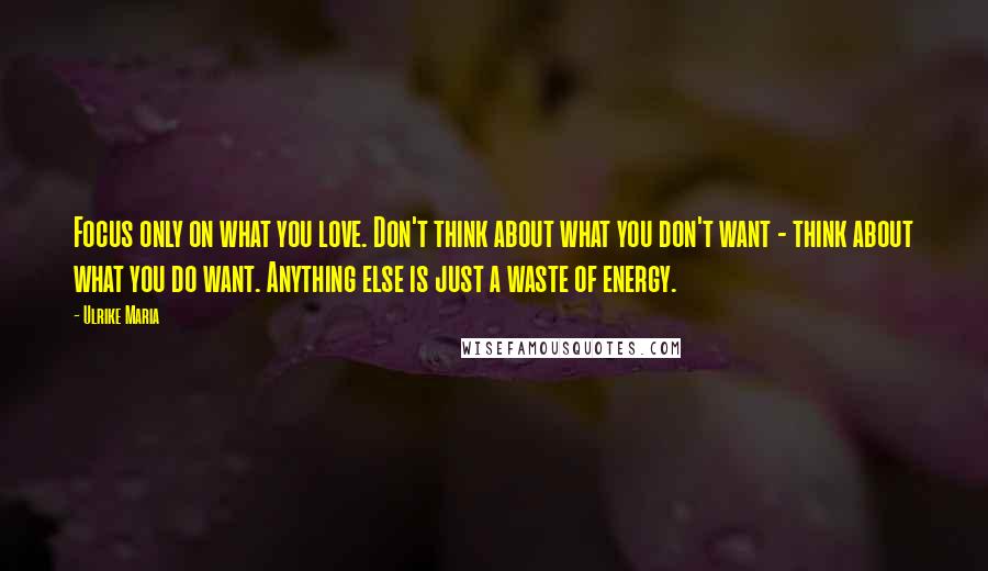 Ulrike Maria Quotes: Focus only on what you love. Don't think about what you don't want - think about what you do want. Anything else is just a waste of energy.