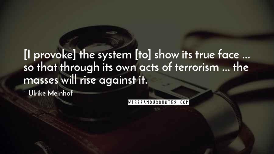 Ulrike Meinhof Quotes: [I provoke] the system [to] show its true face ... so that through its own acts of terrorism ... the masses will rise against it.