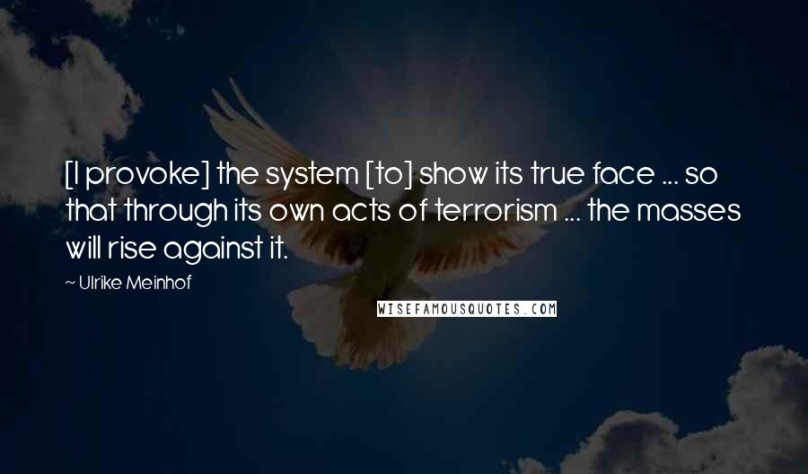 Ulrike Meinhof Quotes: [I provoke] the system [to] show its true face ... so that through its own acts of terrorism ... the masses will rise against it.