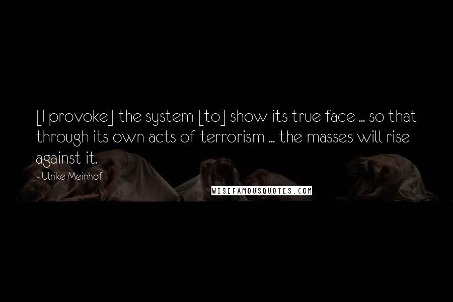 Ulrike Meinhof Quotes: [I provoke] the system [to] show its true face ... so that through its own acts of terrorism ... the masses will rise against it.