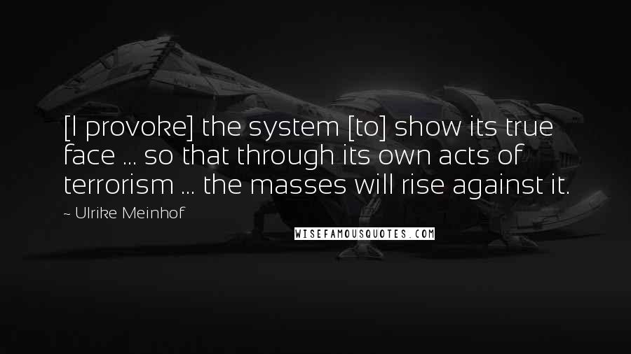 Ulrike Meinhof Quotes: [I provoke] the system [to] show its true face ... so that through its own acts of terrorism ... the masses will rise against it.