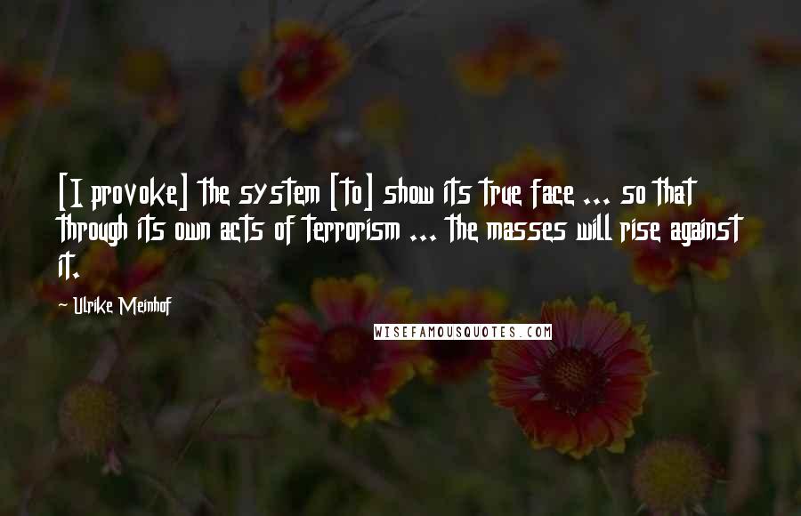 Ulrike Meinhof Quotes: [I provoke] the system [to] show its true face ... so that through its own acts of terrorism ... the masses will rise against it.