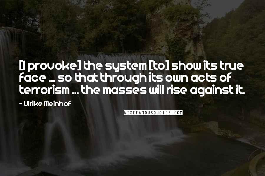 Ulrike Meinhof Quotes: [I provoke] the system [to] show its true face ... so that through its own acts of terrorism ... the masses will rise against it.