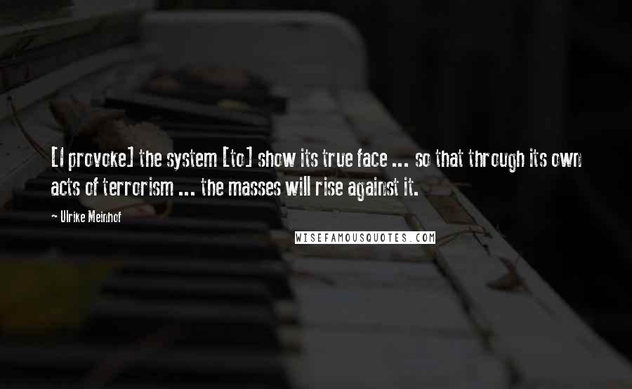 Ulrike Meinhof Quotes: [I provoke] the system [to] show its true face ... so that through its own acts of terrorism ... the masses will rise against it.