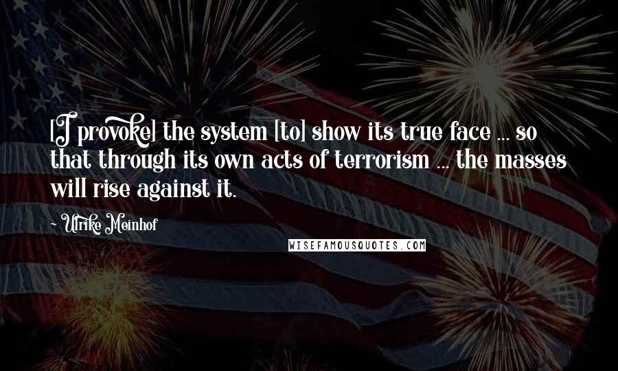 Ulrike Meinhof Quotes: [I provoke] the system [to] show its true face ... so that through its own acts of terrorism ... the masses will rise against it.