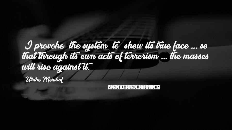 Ulrike Meinhof Quotes: [I provoke] the system [to] show its true face ... so that through its own acts of terrorism ... the masses will rise against it.