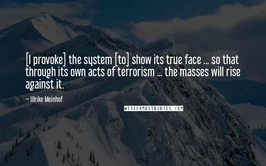 Ulrike Meinhof Quotes: [I provoke] the system [to] show its true face ... so that through its own acts of terrorism ... the masses will rise against it.