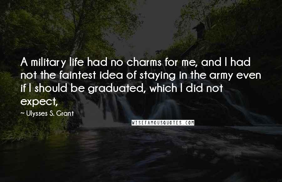 Ulysses S. Grant Quotes: A military life had no charms for me, and I had not the faintest idea of staying in the army even if I should be graduated, which I did not expect,