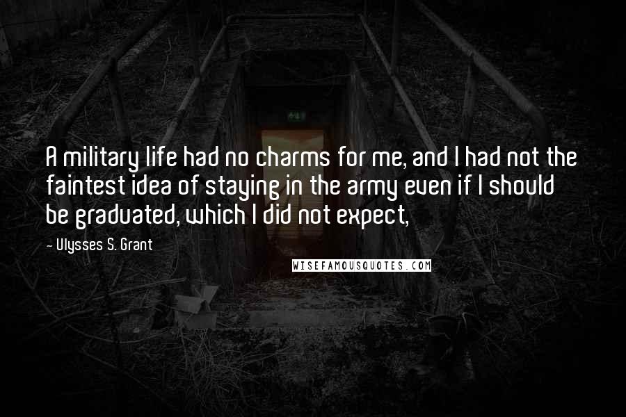 Ulysses S. Grant Quotes: A military life had no charms for me, and I had not the faintest idea of staying in the army even if I should be graduated, which I did not expect,