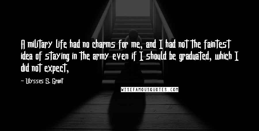 Ulysses S. Grant Quotes: A military life had no charms for me, and I had not the faintest idea of staying in the army even if I should be graduated, which I did not expect,