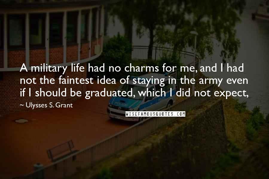 Ulysses S. Grant Quotes: A military life had no charms for me, and I had not the faintest idea of staying in the army even if I should be graduated, which I did not expect,