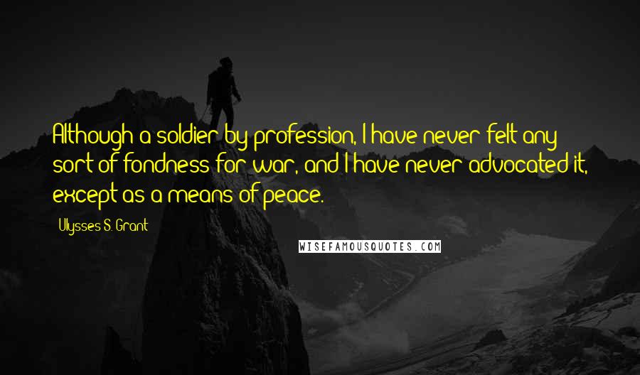Ulysses S. Grant Quotes: Although a soldier by profession, I have never felt any sort of fondness for war, and I have never advocated it, except as a means of peace.