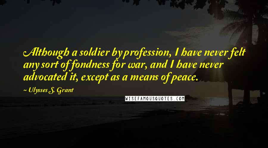 Ulysses S. Grant Quotes: Although a soldier by profession, I have never felt any sort of fondness for war, and I have never advocated it, except as a means of peace.