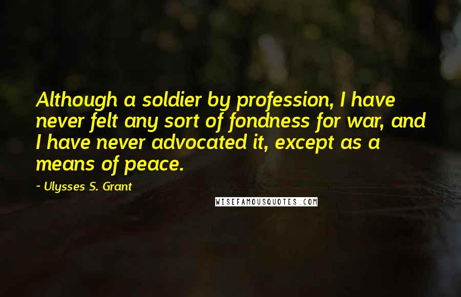 Ulysses S. Grant Quotes: Although a soldier by profession, I have never felt any sort of fondness for war, and I have never advocated it, except as a means of peace.