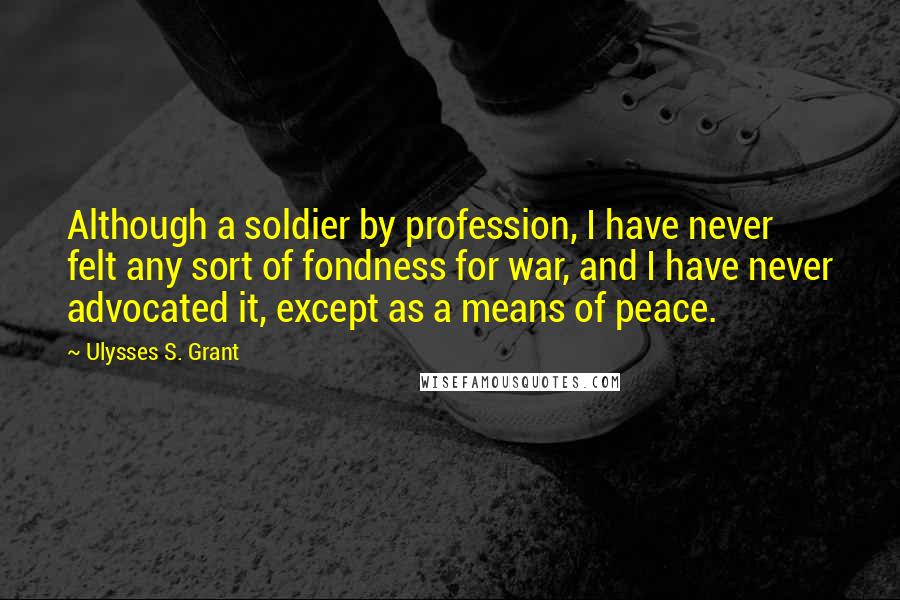 Ulysses S. Grant Quotes: Although a soldier by profession, I have never felt any sort of fondness for war, and I have never advocated it, except as a means of peace.