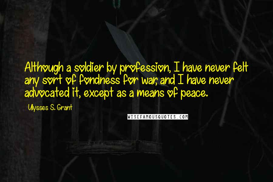 Ulysses S. Grant Quotes: Although a soldier by profession, I have never felt any sort of fondness for war, and I have never advocated it, except as a means of peace.