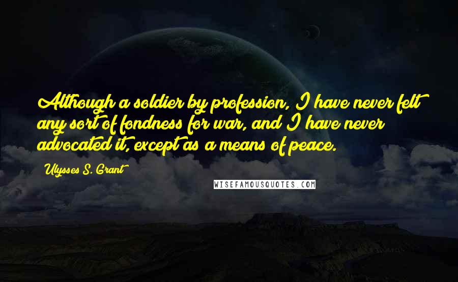 Ulysses S. Grant Quotes: Although a soldier by profession, I have never felt any sort of fondness for war, and I have never advocated it, except as a means of peace.