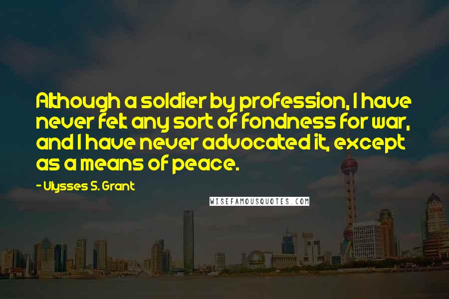 Ulysses S. Grant Quotes: Although a soldier by profession, I have never felt any sort of fondness for war, and I have never advocated it, except as a means of peace.