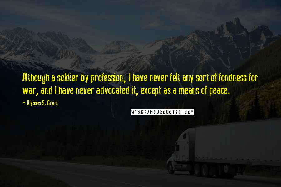 Ulysses S. Grant Quotes: Although a soldier by profession, I have never felt any sort of fondness for war, and I have never advocated it, except as a means of peace.