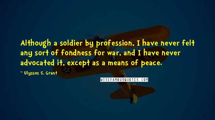 Ulysses S. Grant Quotes: Although a soldier by profession, I have never felt any sort of fondness for war, and I have never advocated it, except as a means of peace.