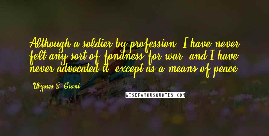 Ulysses S. Grant Quotes: Although a soldier by profession, I have never felt any sort of fondness for war, and I have never advocated it, except as a means of peace.