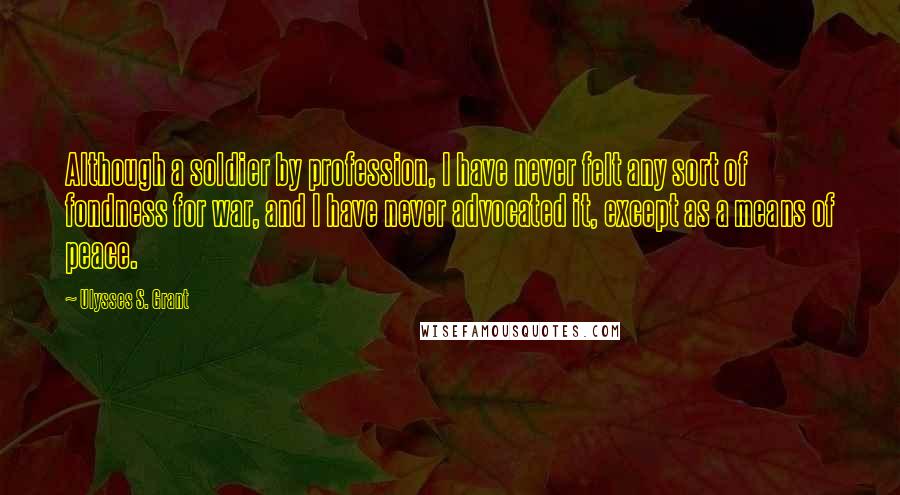 Ulysses S. Grant Quotes: Although a soldier by profession, I have never felt any sort of fondness for war, and I have never advocated it, except as a means of peace.