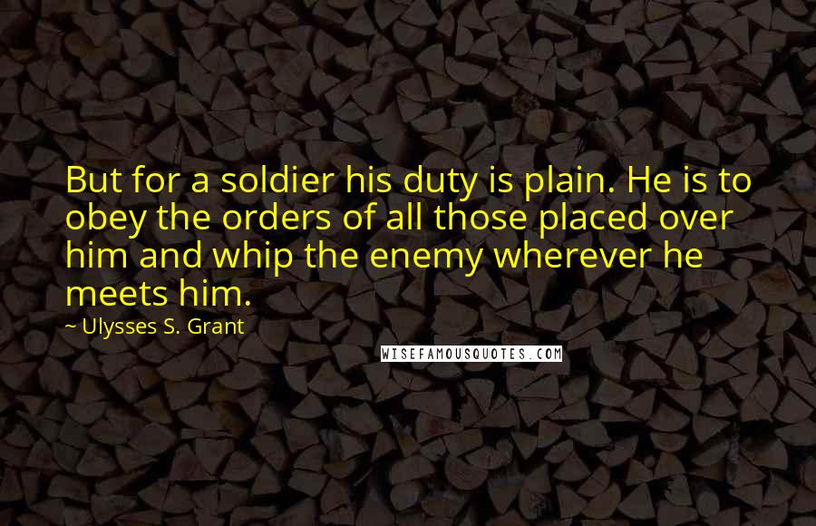 Ulysses S. Grant Quotes: But for a soldier his duty is plain. He is to obey the orders of all those placed over him and whip the enemy wherever he meets him.